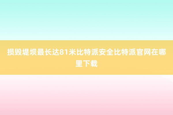 损毁堤坝最长达81米比特派安全比特派官网在哪里下载