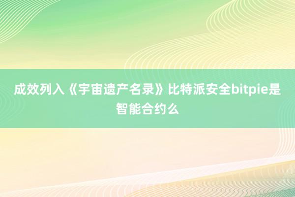 成效列入《宇宙遗产名录》比特派安全bitpie是智能合约么