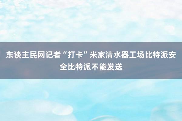 东谈主民网记者“打卡”米家清水器工场比特派安全比特派不能发送