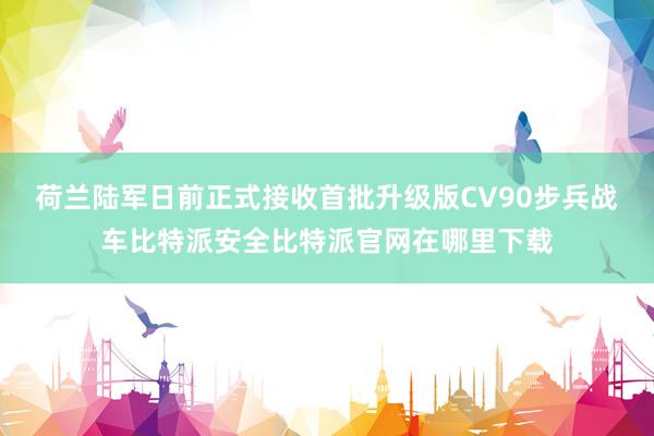 荷兰陆军日前正式接收首批升级版CV90步兵战车比特派安全比特派官网在哪里下载