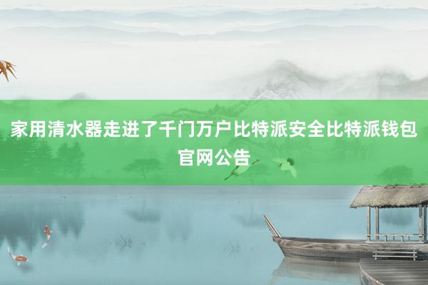 家用清水器走进了千门万户比特派安全比特派钱包官网公告