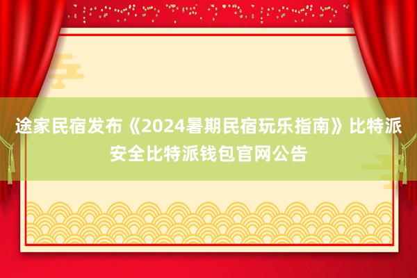 途家民宿发布《2024暑期民宿玩乐指南》比特派安全比特派钱包官网公告