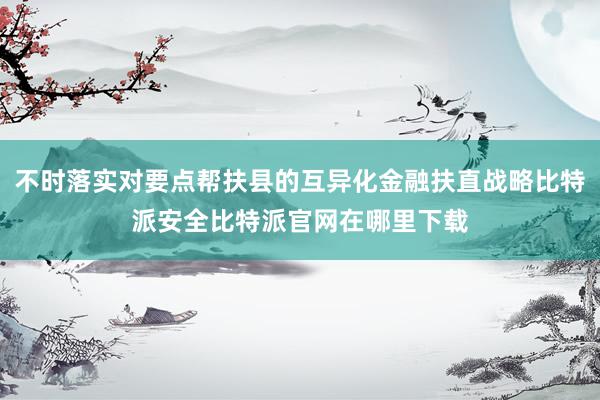 不时落实对要点帮扶县的互异化金融扶直战略比特派安全比特派官网在哪里下载