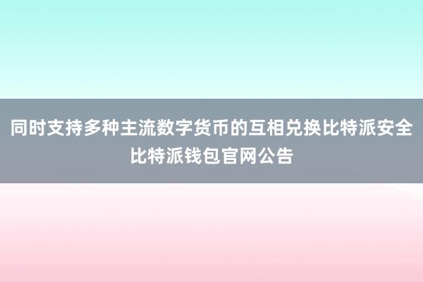 同时支持多种主流数字货币的互相兑换比特派安全比特派钱包官网公告