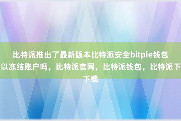 比特派推出了最新版本比特派安全bitpie钱包可以冻结账户吗，比特派官网，比特派钱包，比特派下载