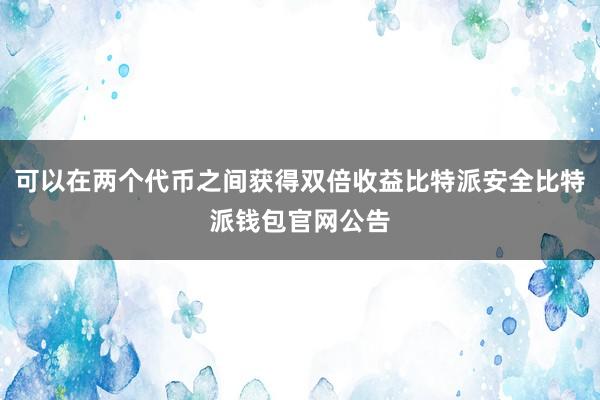 可以在两个代币之间获得双倍收益比特派安全比特派钱包官网公告