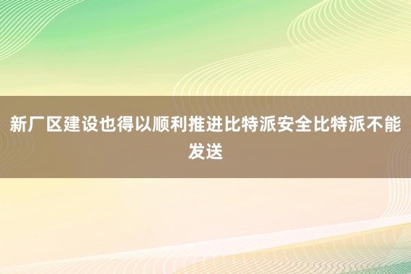 新厂区建设也得以顺利推进比特派安全比特派不能发送