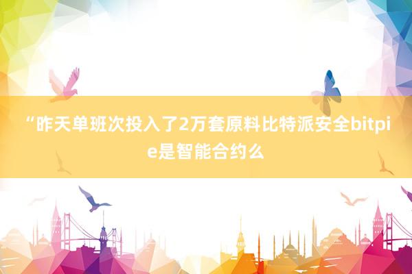 “昨天单班次投入了2万套原料比特派安全bitpie是智能合约么