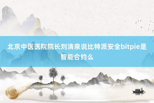 北京中医医院院长刘清泉说比特派安全bitpie是智能合约么