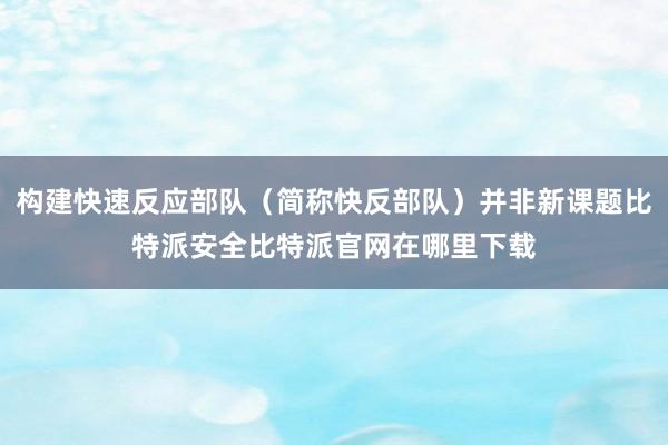 构建快速反应部队（简称快反部队）并非新课题比特派安全比特派官网在哪里下载