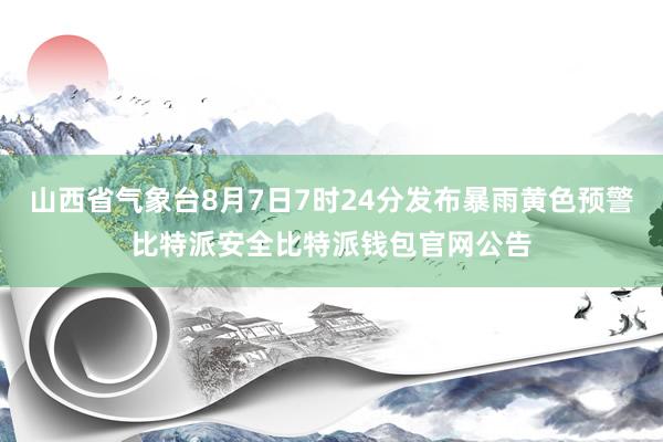 山西省气象台8月7日7时24分发布暴雨黄色预警比特派安全比特派钱包官网公告