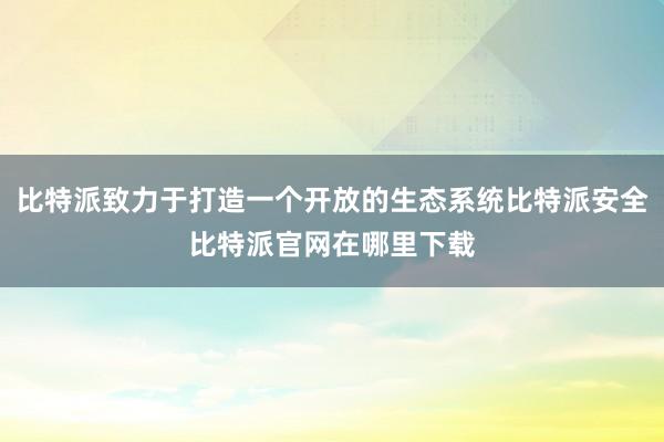 比特派致力于打造一个开放的生态系统比特派安全比特派官网在哪里下载