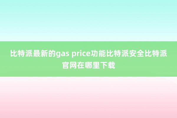 比特派最新的gas price功能比特派安全比特派官网在哪里下载