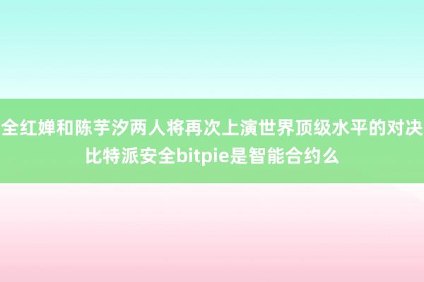 全红婵和陈芋汐两人将再次上演世界顶级水平的对决比特派安全bitpie是智能合约么