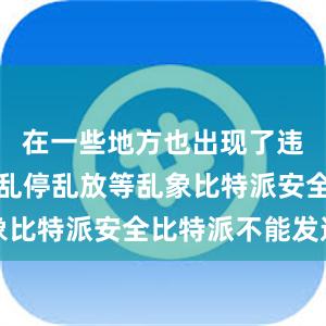 在一些地方也出现了违规投放、乱停乱放等乱象比特派安全比特派不能发送