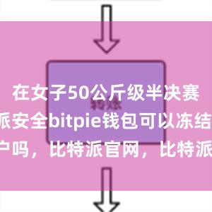 在女子50公斤级半决赛中比特派安全bitpie钱包可以冻结账户吗，比特派官网，比特派钱包，比特派下载