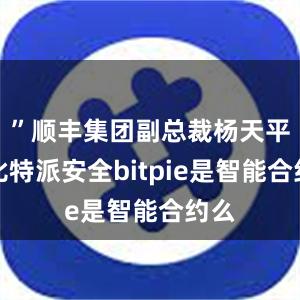 ”顺丰集团副总裁杨天平说比特派安全bitpie是智能合约么