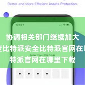 协调相关部门继续加大工作力度比特派安全比特派官网在哪里下载